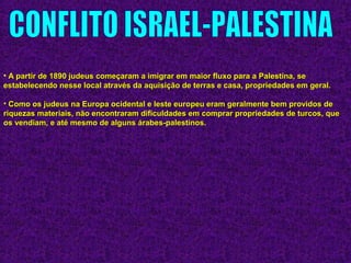 • A partir de 1890 judeus começaram a imigrar em maior fluxo para a Palestina, seA partir de 1890 judeus começaram a imigrar em maior fluxo para a Palestina, se
estabelecendo nesse local através da aquisição de terras e casa, propriedades em geral.estabelecendo nesse local através da aquisição de terras e casa, propriedades em geral.
• Como os judeus na Europa ocidental e leste europeu eram geralmente bem providos deComo os judeus na Europa ocidental e leste europeu eram geralmente bem providos de
riquezas materiais, não encontraram dificuldades em comprar propriedades de turcos, queriquezas materiais, não encontraram dificuldades em comprar propriedades de turcos, que
os vendiam, e até mesmo de alguns árabes-palestinos.os vendiam, e até mesmo de alguns árabes-palestinos.
 