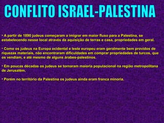 • A partir de 1890 judeus começaram a imigrar em maior fluxo para a Palestina, seA partir de 1890 judeus começaram a imigrar em maior fluxo para a Palestina, se
estabelecendo nesse local através da aquisição de terras e casa, propriedades em geral.estabelecendo nesse local através da aquisição de terras e casa, propriedades em geral.
• Como os judeus na Europa ocidental e leste europeu eram geralmente bem providos deComo os judeus na Europa ocidental e leste europeu eram geralmente bem providos de
riquezas materiais, não encontraram dificuldades em comprar propriedades de turcos, queriquezas materiais, não encontraram dificuldades em comprar propriedades de turcos, que
os vendiam, e até mesmo de alguns árabes-palestinos.os vendiam, e até mesmo de alguns árabes-palestinos.
• Em poucas décadas os judeus se tornaram maioria populacional na região metropolitanaEm poucas décadas os judeus se tornaram maioria populacional na região metropolitana
de Jerusalém.de Jerusalém.
• Porém no território da Palestina os judeus ainda eram franca minoria.Porém no território da Palestina os judeus ainda eram franca minoria.
 