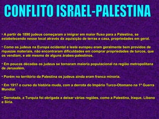 • A partir de 1890 judeus começaram a imigrar em maior fluxo para a Palestina, seA partir de 1890 judeus começaram a imigrar em maior fluxo para a Palestina, se
estabelecendo nesse local através da aquisição de terras e casa, propriedades em geral.estabelecendo nesse local através da aquisição de terras e casa, propriedades em geral.
• Como os judeus na Europa ocidental e leste europeu eram geralmente bem providos deComo os judeus na Europa ocidental e leste europeu eram geralmente bem providos de
riquezas materiais, não encontraram dificuldades em comprar propriedades de turcos, queriquezas materiais, não encontraram dificuldades em comprar propriedades de turcos, que
os vendiam, e até mesmo de alguns árabes-palestinos.os vendiam, e até mesmo de alguns árabes-palestinos.
• Em poucas décadas os judeus se tornaram maioria populacional na região metropolitanaEm poucas décadas os judeus se tornaram maioria populacional na região metropolitana
de Jerusalém.de Jerusalém.
• Porém no território da Palestina os judeus ainda eram franca minoria.Porém no território da Palestina os judeus ainda eram franca minoria.
• Em 1917 o curso da história muda, com a derrota do Império Turco-Otomano na 1ª GuerraEm 1917 o curso da história muda, com a derrota do Império Turco-Otomano na 1ª Guerra
Mundial.Mundial.
• Derrotada, a Turquia foi obrigada a deixar várias regiões, como a Palestina, Iraque, LíbanoDerrotada, a Turquia foi obrigada a deixar várias regiões, como a Palestina, Iraque, Líbano
e Síria.e Síria.
 