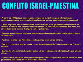 • A partir de 1890 judeus começaram a imigrar em maior fluxo para a Palestina, seA partir de 1890 judeus começaram a imigrar em maior fluxo para a Palestina, se
estabelecendo nesse local através da aquisição de terras e casa, propriedades em geral.estabelecendo nesse local através da aquisição de terras e casa, propriedades em geral.
• Como os judeus na Europa ocidental e leste europeu eram geralmente bem providos deComo os judeus na Europa ocidental e leste europeu eram geralmente bem providos de
riquezas materiais, não encontraram dificuldades em comprar propriedades de turcos, queriquezas materiais, não encontraram dificuldades em comprar propriedades de turcos, que
os vendiam, e até mesmo de alguns árabes-palestinos.os vendiam, e até mesmo de alguns árabes-palestinos.
• Em poucas décadas os judeus se tornaram maioria populacional na região metropolitanaEm poucas décadas os judeus se tornaram maioria populacional na região metropolitana
de Jerusalém.de Jerusalém.
• Porém no território da Palestina os judeus ainda eram franca minoria.Porém no território da Palestina os judeus ainda eram franca minoria.
• Em 1917 o curso da história muda, com a derrota do Império Turco-Otomano na 1ª GuerraEm 1917 o curso da história muda, com a derrota do Império Turco-Otomano na 1ª Guerra
Mundial.Mundial.
• Derrotada, a Turquia foi obrigada a deixar várias regiões, como a Palestina, Iraque, LíbanoDerrotada, a Turquia foi obrigada a deixar várias regiões, como a Palestina, Iraque, Líbano
e Síria.e Síria.
• Líbano e Síria passaram a ser governadas pela França, enquanto as demais passaram a serLíbano e Síria passaram a ser governadas pela França, enquanto as demais passaram a ser
governadas pelo Reino Unido, incluindo a Palestina.governadas pelo Reino Unido, incluindo a Palestina.
 