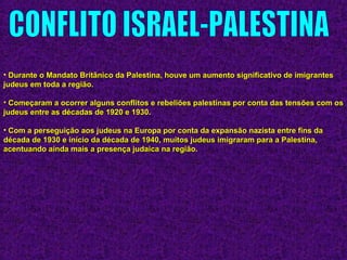 • Durante o Mandato Britânico da Palestina, houve um aumento significativo de imigrantesDurante o Mandato Britânico da Palestina, houve um aumento significativo de imigrantes
judeus em toda a região.judeus em toda a região.
• Começaram a ocorrer alguns conflitos e rebeliões palestinas por conta das tensões com osComeçaram a ocorrer alguns conflitos e rebeliões palestinas por conta das tensões com os
judeus entre as décadas de 1920 e 1930.judeus entre as décadas de 1920 e 1930.
• Com a perseguição aos judeus na Europa por conta da expansão nazista entre fins daCom a perseguição aos judeus na Europa por conta da expansão nazista entre fins da
década de 1930 e início da década de 1940, muitos judeus imigraram para a Palestina,década de 1930 e início da década de 1940, muitos judeus imigraram para a Palestina,
acentuando ainda mais a presença judaica na região.acentuando ainda mais a presença judaica na região.
 