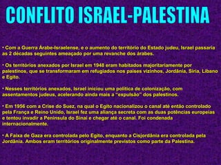 • Com a Guerra Árabe-Israelense, e o aumento do território do Estado judeu, Israel passariaCom a Guerra Árabe-Israelense, e o aumento do território do Estado judeu, Israel passaria
as 2 décadas seguintes ameaçado por uma revanche dos árabes.as 2 décadas seguintes ameaçado por uma revanche dos árabes.
• Os territórios anexados por Israel em 1948 eram habitados majoritariamente porOs territórios anexados por Israel em 1948 eram habitados majoritariamente por
palestinos, que se transformaram em refugiados nos países vizinhos, Jordânia, Síria, Líbanopalestinos, que se transformaram em refugiados nos países vizinhos, Jordânia, Síria, Líbano
e Egito.e Egito.
• Nesses territórios anexados, Israel iniciou uma política de colonização, comNesses territórios anexados, Israel iniciou uma política de colonização, com
assentamentos judeus, acelerando ainda mais a “expulsão” dos palestinos.assentamentos judeus, acelerando ainda mais a “expulsão” dos palestinos.
• Em 1956 com a Crise do Suez, na qual o Egito nacionalizou o canal até então controladoEm 1956 com a Crise do Suez, na qual o Egito nacionalizou o canal até então controlado
pela França e Reino Unido, Israel fez uma aliança secreta com as duas potências europeiaspela França e Reino Unido, Israel fez uma aliança secreta com as duas potências europeias
e tentou invadir a Peninsula do Sinai e chegar até o canal. Foi condenadae tentou invadir a Peninsula do Sinai e chegar até o canal. Foi condenada
internacionalmente.internacionalmente.
• A Faixa de Gaza era controlada pelo Egito, enquanto a Cisjordânia era controlada pelaA Faixa de Gaza era controlada pelo Egito, enquanto a Cisjordânia era controlada pela
Jordânia. Ambos eram territórios originalmente previstos como parte da Palestina.Jordânia. Ambos eram territórios originalmente previstos como parte da Palestina.
 