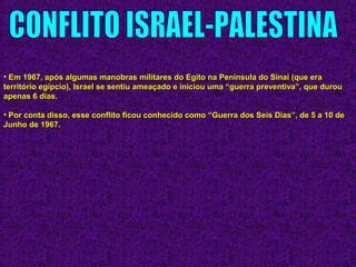 • Em 1967, após algumas manobras militares do Egito na Península do Sinai (que eraEm 1967, após algumas manobras militares do Egito na Península do Sinai (que era
território egípcio), Israel se sentiu ameaçado e iniciou uma “guerra preventiva”, que durouterritório egípcio), Israel se sentiu ameaçado e iniciou uma “guerra preventiva”, que durou
apenas 6 dias.apenas 6 dias.
• Por conta disso, esse conflito ficou conhecido como “Guerra dos Seis Dias”, de 5 a 10 dePor conta disso, esse conflito ficou conhecido como “Guerra dos Seis Dias”, de 5 a 10 de
Junho de 1967.Junho de 1967.
 