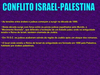 • As tensões entre árabes e judeus começam a surgir na década de 1890.As tensões entre árabes e judeus começam a surgir na década de 1890.
• Nesta década surge com força entre os povos judeus espalhados pelo Mundo, oNesta década surge com força entre os povos judeus espalhados pelo Mundo, o
“Movimento Sionista”, que defendia a fundação de um Estado judeu onde na antiguidade“Movimento Sionista”, que defendia a fundação de um Estado judeu onde na antiguidade
existiu o Reino de Israel, também chamado de Judéia.existiu o Reino de Israel, também chamado de Judéia.
• Em 70 D.C. os judeus acabaram saindo da região da Judéia após um ataque dos romanos.Em 70 D.C. os judeus acabaram saindo da região da Judéia após um ataque dos romanos.
• O local onde existiu o Reino de Israel da antiguidade era formado em 1890 pela Palestina,O local onde existiu o Reino de Israel da antiguidade era formado em 1890 pela Palestina,
habitado por árabes palestinos.habitado por árabes palestinos.
 