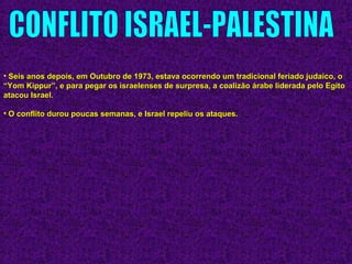 • Seis anos depois, em Outubro de 1973, estava ocorrendo um tradicional feriado judaico, oSeis anos depois, em Outubro de 1973, estava ocorrendo um tradicional feriado judaico, o
“Yom Kippur”, e para pegar os israelenses de surpresa, a coalizão árabe liderada pelo Egito“Yom Kippur”, e para pegar os israelenses de surpresa, a coalizão árabe liderada pelo Egito
atacou Israel.atacou Israel.
• O conflito durou poucas semanas, e Israel repeliu os ataques.O conflito durou poucas semanas, e Israel repeliu os ataques.
 