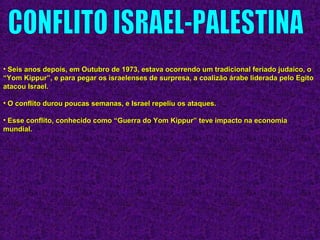 • Seis anos depois, em Outubro de 1973, estava ocorrendo um tradicional feriado judaico, oSeis anos depois, em Outubro de 1973, estava ocorrendo um tradicional feriado judaico, o
“Yom Kippur”, e para pegar os israelenses de surpresa, a coalizão árabe liderada pelo Egito“Yom Kippur”, e para pegar os israelenses de surpresa, a coalizão árabe liderada pelo Egito
atacou Israel.atacou Israel.
• O conflito durou poucas semanas, e Israel repeliu os ataques.O conflito durou poucas semanas, e Israel repeliu os ataques.
• Esse conflito, conhecido como “Guerra do Yom Kippur” teve impacto na economiaEsse conflito, conhecido como “Guerra do Yom Kippur” teve impacto na economia
mundial.mundial.
 