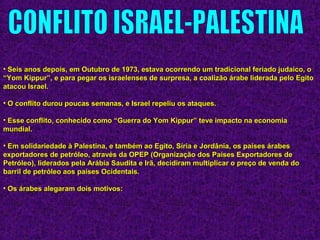 • Seis anos depois, em Outubro de 1973, estava ocorrendo um tradicional feriado judaico, oSeis anos depois, em Outubro de 1973, estava ocorrendo um tradicional feriado judaico, o
“Yom Kippur”, e para pegar os israelenses de surpresa, a coalizão árabe liderada pelo Egito“Yom Kippur”, e para pegar os israelenses de surpresa, a coalizão árabe liderada pelo Egito
atacou Israel.atacou Israel.
• O conflito durou poucas semanas, e Israel repeliu os ataques.O conflito durou poucas semanas, e Israel repeliu os ataques.
• Esse conflito, conhecido como “Guerra do Yom Kippur” teve impacto na economiaEsse conflito, conhecido como “Guerra do Yom Kippur” teve impacto na economia
mundial.mundial.
• Em solidariedade à Palestina, e também ao Egito, Síria e Jordânia, os países árabesEm solidariedade à Palestina, e também ao Egito, Síria e Jordânia, os países árabes
exportadores de petróleo, através da OPEP (Organização dos Países Exportadores deexportadores de petróleo, através da OPEP (Organização dos Países Exportadores de
Petróleo), liderados pela Arábia Saudita e Irã, decidiram multiplicar o preço de venda doPetróleo), liderados pela Arábia Saudita e Irã, decidiram multiplicar o preço de venda do
barril de petróleo aos países Ocidentais.barril de petróleo aos países Ocidentais.
• Os árabes alegaram dois motivos:Os árabes alegaram dois motivos:
 