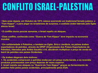 • Seis anos depois, em Outubro de 1973, estava ocorrendo um tradicional feriado judaico, oSeis anos depois, em Outubro de 1973, estava ocorrendo um tradicional feriado judaico, o
“Yom Kippur”, e para pegar os israelenses de surpresa, a coalizão árabe liderada pelo Egito“Yom Kippur”, e para pegar os israelenses de surpresa, a coalizão árabe liderada pelo Egito
atacou Israel.atacou Israel.
• O conflito durou poucas semanas, e Israel repeliu os ataques.O conflito durou poucas semanas, e Israel repeliu os ataques.
• Esse conflito, conhecido como “Guerra do Yom Kippur” teve impacto na economiaEsse conflito, conhecido como “Guerra do Yom Kippur” teve impacto na economia
mundial.mundial.
• Em solidariedade à Palestina, e também ao Egito, Síria e Jordânia, os países árabesEm solidariedade à Palestina, e também ao Egito, Síria e Jordânia, os países árabes
exportadores de petróleo, através da OPEP (Organização dos Países Exportadores deexportadores de petróleo, através da OPEP (Organização dos Países Exportadores de
Petróleo), liderados pela Arábia Saudita e Irã, decidiram multiplicar o preço de venda doPetróleo), liderados pela Arábia Saudita e Irã, decidiram multiplicar o preço de venda do
barril de petróleo aos países Ocidentais.barril de petróleo aos países Ocidentais.
• Os árabes alegaram dois motivos:Os árabes alegaram dois motivos:
1. Os ocidentais compravam o petróleo árabe por um preço muito barato, e os revendia1. Os ocidentais compravam o petróleo árabe por um preço muito barato, e os revendia
produtos processados com preço dezenas de vezes superior.produtos processados com preço dezenas de vezes superior.
2. Israel resistiu aos ataques na “Guerra do Yom Kippur” graças ao fornecimento de2. Israel resistiu aos ataques na “Guerra do Yom Kippur” graças ao fornecimento de
petróleo feito pelos países ocidentais, principalmente pelos EUA.petróleo feito pelos países ocidentais, principalmente pelos EUA.
 