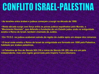 • As tensões entre árabes e judeus começam a surgir na década de 1890.As tensões entre árabes e judeus começam a surgir na década de 1890.
• Nesta década surge com força entre os povos judeus espalhados pelo Mundo, oNesta década surge com força entre os povos judeus espalhados pelo Mundo, o
“Movimento Sionista”, que defendia a fundação de um Estado judeu onde na antiguidade“Movimento Sionista”, que defendia a fundação de um Estado judeu onde na antiguidade
existiu o Reino de Israel, também chamado de Judéia.existiu o Reino de Israel, também chamado de Judéia.
• Em 70 D.C. os judeus acabaram saindo da região da Judéia após um ataque dos romanos.Em 70 D.C. os judeus acabaram saindo da região da Judéia após um ataque dos romanos.
• O local onde existiu o Reino de Israel da antiguidade era formado em 1890 pela Palestina,O local onde existiu o Reino de Israel da antiguidade era formado em 1890 pela Palestina,
habitado por árabes palestinos.habitado por árabes palestinos.
• A Palestina de fins do Século XIX (19) e início do Século XX (20) não era um paísA Palestina de fins do Século XIX (19) e início do Século XX (20) não era um país
independente, mas uma região governada pelo Império Turco-Otomano.independente, mas uma região governada pelo Império Turco-Otomano.
 