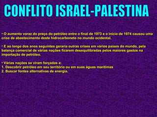 • O aumento voraz do preço do petróleo entre o final de 1973 e o início de 1974 causou umaO aumento voraz do preço do petróleo entre o final de 1973 e o início de 1974 causou uma
crise de abastecimento deste hidrocarboneto no mundo ocidental.crise de abastecimento deste hidrocarboneto no mundo ocidental.
• E ao longo dos anos seguintes geraria outras crises em vários países do mundo, pelaE ao longo dos anos seguintes geraria outras crises em vários países do mundo, pela
balança comercial de várias nações ficarem desequilibradas pelos maiores gastos nabalança comercial de várias nações ficarem desequilibradas pelos maiores gastos na
importação de petróleo.importação de petróleo.
• Várias nações se viram forçadas a:Várias nações se viram forçadas a:
1. Descobrir petróleo em seu território ou em suas águas marítimas1. Descobrir petróleo em seu território ou em suas águas marítimas
2. Buscar fontes alternativas de energia.2. Buscar fontes alternativas de energia.
 
