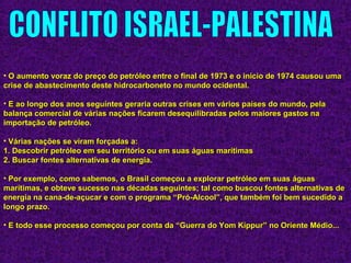 • O aumento voraz do preço do petróleo entre o final de 1973 e o início de 1974 causou umaO aumento voraz do preço do petróleo entre o final de 1973 e o início de 1974 causou uma
crise de abastecimento deste hidrocarboneto no mundo ocidental.crise de abastecimento deste hidrocarboneto no mundo ocidental.
• E ao longo dos anos seguintes geraria outras crises em vários países do mundo, pelaE ao longo dos anos seguintes geraria outras crises em vários países do mundo, pela
balança comercial de várias nações ficarem desequilibradas pelos maiores gastos nabalança comercial de várias nações ficarem desequilibradas pelos maiores gastos na
importação de petróleo.importação de petróleo.
• Várias nações se viram forçadas a:Várias nações se viram forçadas a:
1. Descobrir petróleo em seu território ou em suas águas marítimas1. Descobrir petróleo em seu território ou em suas águas marítimas
2. Buscar fontes alternativas de energia.2. Buscar fontes alternativas de energia.
• Por exemplo, como sabemos, o Brasil começou a explorar petróleo em suas águasPor exemplo, como sabemos, o Brasil começou a explorar petróleo em suas águas
marítimas, e obteve sucesso nas décadas seguintes; tal como buscou fontes alternativas demarítimas, e obteve sucesso nas décadas seguintes; tal como buscou fontes alternativas de
energia na cana-de-açucar e com o programa “Pró-Alcool”, que também foi bem sucedido aenergia na cana-de-açucar e com o programa “Pró-Alcool”, que também foi bem sucedido a
longo prazo.longo prazo.
• E todo esse processo começou por conta da “Guerra do Yom Kippur” no Oriente Médio...E todo esse processo começou por conta da “Guerra do Yom Kippur” no Oriente Médio...
 