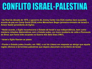 • Ao final da década de 1970, o governo de Jimmy Carter nos EUA mediou bem sucedidoAo final da década de 1970, o governo de Jimmy Carter nos EUA mediou bem sucedido
acordo de paz em Camp David (EUA) entre Menachem Begin (primeiro-ministro de Israel) eacordo de paz em Camp David (EUA) entre Menachem Begin (primeiro-ministro de Israel) e
Anwar Sadat (presidente do Egito).Anwar Sadat (presidente do Egito).
• Neste acordo, o Egito reconheceria o Estado de Israel e sua independência, bem comoNeste acordo, o Egito reconheceria o Estado de Israel e sua independência, bem como
manteria relações diplomáticas com o Estado judeu, em troca receberia de volta a Penínsulamanteria relações diplomáticas com o Estado judeu, em troca receberia de volta a Península
do Sinai, que havia sido ocupada na Guerra dos Seis Dias (1967).do Sinai, que havia sido ocupada na Guerra dos Seis Dias (1967).
• Israel e Egito fizeram as pazes.Israel e Egito fizeram as pazes.
• Porém o Estado judeu invadiu, em 1982, o sul do Líbano em resposta ao abrigo que aquelaPorém o Estado judeu invadiu, em 1982, o sul do Líbano em resposta ao abrigo que aquela
região oferecia à terroristas palestinos que depois atacariam no território de Israel.região oferecia à terroristas palestinos que depois atacariam no território de Israel.
 