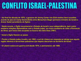 • Ao final da década de 1970, o governo de Jimmy Carter nos EUA mediou bem sucedidoAo final da década de 1970, o governo de Jimmy Carter nos EUA mediou bem sucedido
acordo de paz em Camp David (EUA) entre Menachem Begin (primeiro-ministro de Israel) eacordo de paz em Camp David (EUA) entre Menachem Begin (primeiro-ministro de Israel) e
Anwar Sadat (presidente do Egito).Anwar Sadat (presidente do Egito).
• Neste acordo, o Egito reconheceria o Estado de Israel e sua independência, bem comoNeste acordo, o Egito reconheceria o Estado de Israel e sua independência, bem como
manteria relações diplomáticas com o Estado judeu, em troca receberia de volta a Penínsulamanteria relações diplomáticas com o Estado judeu, em troca receberia de volta a Península
do Sinai, que havia sido ocupada na Guerra dos Seis Dias (1967).do Sinai, que havia sido ocupada na Guerra dos Seis Dias (1967).
• Israel e Egito fizeram as pazes.Israel e Egito fizeram as pazes.
• Porém o Estado judeu invadiu, em 1982, o sul do Líbano em resposta ao abrigo que aquelaPorém o Estado judeu invadiu, em 1982, o sul do Líbano em resposta ao abrigo que aquela
região oferecia à terroristas palestinos que depois atacariam no território de Israel.região oferecia à terroristas palestinos que depois atacariam no território de Israel.
• O Líbano estava em guerra-civil desde 1975, e permaneceu até 1990.O Líbano estava em guerra-civil desde 1975, e permaneceu até 1990.
 