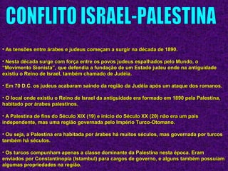 • As tensões entre árabes e judeus começam a surgir na década de 1890.As tensões entre árabes e judeus começam a surgir na década de 1890.
• Nesta década surge com força entre os povos judeus espalhados pelo Mundo, oNesta década surge com força entre os povos judeus espalhados pelo Mundo, o
“Movimento Sionista”, que defendia a fundação de um Estado judeu onde na antiguidade“Movimento Sionista”, que defendia a fundação de um Estado judeu onde na antiguidade
existiu o Reino de Israel, também chamado de Judéia.existiu o Reino de Israel, também chamado de Judéia.
• Em 70 D.C. os judeus acabaram saindo da região da Judéia após um ataque dos romanos.Em 70 D.C. os judeus acabaram saindo da região da Judéia após um ataque dos romanos.
• O local onde existiu o Reino de Israel da antiguidade era formado em 1890 pela Palestina,O local onde existiu o Reino de Israel da antiguidade era formado em 1890 pela Palestina,
habitado por árabes palestinos.habitado por árabes palestinos.
• A Palestina de fins do Século XIX (19) e início do Século XX (20) não era um paísA Palestina de fins do Século XIX (19) e início do Século XX (20) não era um país
independente, mas uma região governada pelo Império Turco-Otomano.independente, mas uma região governada pelo Império Turco-Otomano.
• Ou seja, a Palestina era habitada por árabes há muitos séculos, mas governada por turcosOu seja, a Palestina era habitada por árabes há muitos séculos, mas governada por turcos
também há séculos.também há séculos.
• Os turcos compunham apenas a classe dominante da Palestina nesta época. EramOs turcos compunham apenas a classe dominante da Palestina nesta época. Eram
enviados por Constantinopla (Istambul) para cargos de governo, e alguns também possuíamenviados por Constantinopla (Istambul) para cargos de governo, e alguns também possuíam
algumas propriedades na região.algumas propriedades na região.
 