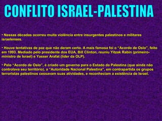 • Nessas décadas ocorreu muita violência entre insurgentes palestinos e militaresNessas décadas ocorreu muita violência entre insurgentes palestinos e militares
israelenses.israelenses.
• Houve tentativas de paz que não deram certo. A mais famosa foi o “Acordo de Oslo”, feitoHouve tentativas de paz que não deram certo. A mais famosa foi o “Acordo de Oslo”, feito
em 1993. Mediado pelo presidente dos EUA, Bill Clinton, reuniu Yitzak Rabin (primeiro-em 1993. Mediado pelo presidente dos EUA, Bill Clinton, reuniu Yitzak Rabin (primeiro-
ministro de Israel) e Yasser Arafat (líder da OLP).ministro de Israel) e Yasser Arafat (líder da OLP).
• Pelo “Acordo de Oslo”, é criado um governo para o Estado da Palestina (que ainda nãoPelo “Acordo de Oslo”, é criado um governo para o Estado da Palestina (que ainda não
controlava seu território), a “Autoridade Nacional Palestina”, em contrapartida os gruposcontrolava seu território), a “Autoridade Nacional Palestina”, em contrapartida os grupos
terroristas palestinos cessavam suas atividades, e reconheciam a existência de Israel.terroristas palestinos cessavam suas atividades, e reconheciam a existência de Israel.
 