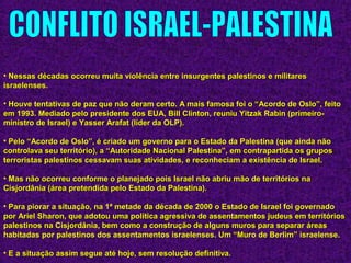 • Nessas décadas ocorreu muita violência entre insurgentes palestinos e militaresNessas décadas ocorreu muita violência entre insurgentes palestinos e militares
israelenses.israelenses.
• Houve tentativas de paz que não deram certo. A mais famosa foi o “Acordo de Oslo”, feitoHouve tentativas de paz que não deram certo. A mais famosa foi o “Acordo de Oslo”, feito
em 1993. Mediado pelo presidente dos EUA, Bill Clinton, reuniu Yitzak Rabin (primeiro-em 1993. Mediado pelo presidente dos EUA, Bill Clinton, reuniu Yitzak Rabin (primeiro-
ministro de Israel) e Yasser Arafat (líder da OLP).ministro de Israel) e Yasser Arafat (líder da OLP).
• Pelo “Acordo de Oslo”, é criado um governo para o Estado da Palestina (que ainda nãoPelo “Acordo de Oslo”, é criado um governo para o Estado da Palestina (que ainda não
controlava seu território), a “Autoridade Nacional Palestina”, em contrapartida os gruposcontrolava seu território), a “Autoridade Nacional Palestina”, em contrapartida os grupos
terroristas palestinos cessavam suas atividades, e reconheciam a existência de Israel.terroristas palestinos cessavam suas atividades, e reconheciam a existência de Israel.
• Mas não ocorreu conforme o planejado pois Israel não abriu mão de territórios naMas não ocorreu conforme o planejado pois Israel não abriu mão de territórios na
Cisjordânia (área pretendida pelo Estado da Palestina).Cisjordânia (área pretendida pelo Estado da Palestina).
• Para piorar a situação, na 1ª metade da década de 2000 o Estado de Israel foi governadoPara piorar a situação, na 1ª metade da década de 2000 o Estado de Israel foi governado
por Ariel Sharon, que adotou uma política agressiva de assentamentos judeus em territóriospor Ariel Sharon, que adotou uma política agressiva de assentamentos judeus em territórios
palestinos na Cisjordânia, bem como a construção de alguns muros para separar áreaspalestinos na Cisjordânia, bem como a construção de alguns muros para separar áreas
habitadas por palestinos dos assentamentos israelenses. Um “Muro de Berlim” israelense.habitadas por palestinos dos assentamentos israelenses. Um “Muro de Berlim” israelense.
• E a situação assim segue até hoje, sem resolução definitiva.E a situação assim segue até hoje, sem resolução definitiva.
 