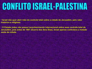• Israel não quer abrir mão do controle total sobre a cidade de Jerusalém, pelo valorIsrael não quer abrir mão do controle total sobre a cidade de Jerusalém, pelo valor
histórico e religioso.histórico e religioso.
• O Estado judeu não possui reconhecimento internacional sobre esse controle total deO Estado judeu não possui reconhecimento internacional sobre esse controle total de
Jerusalém, pois antes de 1967 (Guerra dos Seis Dias), Israel apenas controlava a metadeJerusalém, pois antes de 1967 (Guerra dos Seis Dias), Israel apenas controlava a metade
oeste da cidade.oeste da cidade.
 