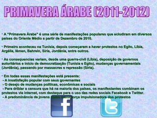 • A “Primavera Àrabe” é uma série de manifestações populares que eclodiram em diversosA “Primavera Àrabe” é uma série de manifestações populares que eclodiram em diversos
países do Oriente Médio a partir de Dezembro de 2010.países do Oriente Médio a partir de Dezembro de 2010.
• Primeiro aconteceu na Tunísia, depois começaram a haver protestos no Egito, Líbia,Primeiro aconteceu na Tunísia, depois começaram a haver protestos no Egito, Líbia,
Argélia, Iêmen, Bahrein, Síria, Jordânia, entre outros.Argélia, Iêmen, Bahrein, Síria, Jordânia, entre outros.
• As consequencias variam, desde uma guerra-civil (Líbia), deposição de governosAs consequencias variam, desde uma guerra-civil (Líbia), deposição de governos
autoritários e início de democratização (Tunísia e Egito), mudanças governamentaisautoritários e início de democratização (Tunísia e Egito), mudanças governamentais
(Jordânia), passando por massacres e repressão (Síria).(Jordânia), passando por massacres e repressão (Síria).
• Em todas essas manifestações está presente:Em todas essas manifestações está presente:
- A insatisfação popular com seus governantes- A insatisfação popular com seus governantes
- O desejo de mudanças políticas, econômicas e sociais- O desejo de mudanças políticas, econômicas e sociais
- Para driblar a censura que há na maioria dos países, os manifestantes combinam os- Para driblar a censura que há na maioria dos países, os manifestantes combinam os
protestos via internet, com destaque para o uso das redes sociais Facebook e Twitter.protestos via internet, com destaque para o uso das redes sociais Facebook e Twitter.
- A predominância de jovens como maior força impulsionadora dos protestos- A predominância de jovens como maior força impulsionadora dos protestos
 