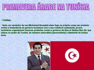 • TUNÍSIA:TUNÍSIA:
• Após um vendedor de rua (Mohamed Bouazizi) atear fogo no próprio corpo em protestoApós um vendedor de rua (Mohamed Bouazizi) atear fogo no próprio corpo em protesto
contra a intolerância do governo tunisiano com o seu comércio ambulante, jovenscontra a intolerância do governo tunisiano com o seu comércio ambulante, jovens
tunisianos organizaram imensos protestos contra o governo de Zine el Abdine Ben Ali, quetunisianos organizaram imensos protestos contra o governo de Zine el Abdine Ben Ali, que
estava no poder da Tunísia, de maneira autocrática (personalista) e ditadorial há muitosestava no poder da Tunísia, de maneira autocrática (personalista) e ditadorial há muitos
anos.anos.
 