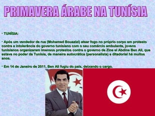 • TUNÍSIA:TUNÍSIA:
• Após um vendedor de rua (Mohamed Bouazizi) atear fogo no próprio corpo em protestoApós um vendedor de rua (Mohamed Bouazizi) atear fogo no próprio corpo em protesto
contra a intolerância do governo tunisiano com o seu comércio ambulante, jovenscontra a intolerância do governo tunisiano com o seu comércio ambulante, jovens
tunisianos organizaram imensos protestos contra o governo de Zine el Abdine Ben Ali, quetunisianos organizaram imensos protestos contra o governo de Zine el Abdine Ben Ali, que
estava no poder da Tunísia, de maneira autocrática (personalista) e ditadorial há muitosestava no poder da Tunísia, de maneira autocrática (personalista) e ditadorial há muitos
anos.anos.
• Em 14 de Janeiro de 2011, Ben Ali fugiu do país, deixando o cargo.Em 14 de Janeiro de 2011, Ben Ali fugiu do país, deixando o cargo.
 