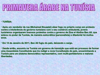 • TUNÍSIA:TUNÍSIA:
• Após um vendedor de rua (Mohamed Bouazizi) atear fogo no próprio corpo em protestoApós um vendedor de rua (Mohamed Bouazizi) atear fogo no próprio corpo em protesto
contra a intolerância do governo tunisiano com o seu comércio ambulante, jovenscontra a intolerância do governo tunisiano com o seu comércio ambulante, jovens
tunisianos organizaram imensos protestos contra o governo de Zine el Abdine Ben Ali, quetunisianos organizaram imensos protestos contra o governo de Zine el Abdine Ben Ali, que
estava no poder da Tunísia, de maneira autocrática (personalista) e ditadorial há muitosestava no poder da Tunísia, de maneira autocrática (personalista) e ditadorial há muitos
anos.anos.
• Em 14 de Janeiro de 2011, Ben Ali fugiu do país, deixando o cargo.Em 14 de Janeiro de 2011, Ben Ali fugiu do país, deixando o cargo.
• Desde então, assumiu na Tunísia um governo de transição que está em processo de formarDesde então, assumiu na Tunísia um governo de transição que está em processo de formar
uma Assembleia Constituinte que ira redigir a nova Constituição do país, encaminhando auma Assembleia Constituinte que ira redigir a nova Constituição do país, encaminhando a
Tunísia para um sistema democrático representativo, com multi-partidarismo e maioresTunísia para um sistema democrático representativo, com multi-partidarismo e maiores
liberdades.liberdades.
 