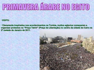 • EGITO:EGITO:
• Claramente inspirados nos acontecimentos na Tunísia, muitos egípcios começaram aClaramente inspirados nos acontecimentos na Tunísia, muitos egípcios começaram a
organizar protestos na “Praça Tahrir” (Praça da Libertação) no centro da cidade do Cairo naorganizar protestos na “Praça Tahrir” (Praça da Libertação) no centro da cidade do Cairo na
2ª metade de Janeiro de 2011.2ª metade de Janeiro de 2011.
 