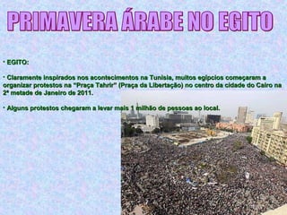 • EGITO:EGITO:
• Claramente inspirados nos acontecimentos na Tunísia, muitos egípcios começaram aClaramente inspirados nos acontecimentos na Tunísia, muitos egípcios começaram a
organizar protestos na “Praça Tahrir” (Praça da Libertação) no centro da cidade do Cairo naorganizar protestos na “Praça Tahrir” (Praça da Libertação) no centro da cidade do Cairo na
2ª metade de Janeiro de 2011.2ª metade de Janeiro de 2011.
• Alguns protestos chegaram a levar mais 1 milhão de pessoas ao local.Alguns protestos chegaram a levar mais 1 milhão de pessoas ao local.
 