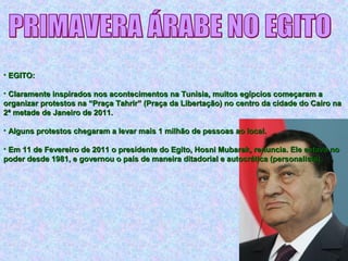 • EGITO:EGITO:
• Claramente inspirados nos acontecimentos na Tunísia, muitos egípcios começaram aClaramente inspirados nos acontecimentos na Tunísia, muitos egípcios começaram a
organizar protestos na “Praça Tahrir” (Praça da Libertação) no centro da cidade do Cairo naorganizar protestos na “Praça Tahrir” (Praça da Libertação) no centro da cidade do Cairo na
2ª metade de Janeiro de 2011.2ª metade de Janeiro de 2011.
• Alguns protestos chegaram a levar mais 1 milhão de pessoas ao local.Alguns protestos chegaram a levar mais 1 milhão de pessoas ao local.
• Em 11 de Fevereiro de 2011 o presidente do Egito, Hosni Mubarak, renuncia. Ele estava noEm 11 de Fevereiro de 2011 o presidente do Egito, Hosni Mubarak, renuncia. Ele estava no
poder desde 1981, e governou o país de maneira ditadorial e autocrática (personalista).poder desde 1981, e governou o país de maneira ditadorial e autocrática (personalista).
 