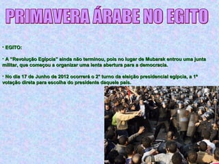 • EGITO:EGITO:
• A “Revolução Egípcia” ainda não terminou, pois no lugar de Mubarak entrou uma juntaA “Revolução Egípcia” ainda não terminou, pois no lugar de Mubarak entrou uma junta
militar, que começou a organizar uma lenta abertura para a democracia.militar, que começou a organizar uma lenta abertura para a democracia.
• No dia 17 de Junho de 2012 ocorrerá o 2° turno da eleição presidencial egípcia, a 1ªNo dia 17 de Junho de 2012 ocorrerá o 2° turno da eleição presidencial egípcia, a 1ª
votação direta para escolha do presidente daquele país.votação direta para escolha do presidente daquele país.
 