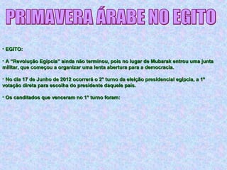 • EGITO:EGITO:
• A “Revolução Egípcia” ainda não terminou, pois no lugar de Mubarak entrou uma juntaA “Revolução Egípcia” ainda não terminou, pois no lugar de Mubarak entrou uma junta
militar, que começou a organizar uma lenta abertura para a democracia.militar, que começou a organizar uma lenta abertura para a democracia.
• No dia 17 de Junho de 2012 ocorrerá o 2° turno da eleição presidencial egípcia, a 1ªNo dia 17 de Junho de 2012 ocorrerá o 2° turno da eleição presidencial egípcia, a 1ª
votação direta para escolha do presidente daquele país.votação direta para escolha do presidente daquele país.
• Os canditados que venceram no 1° turno foram:Os canditados que venceram no 1° turno foram:
 