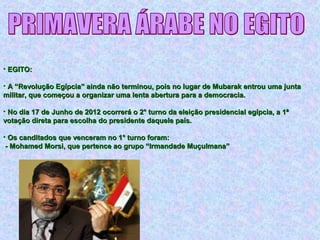 • EGITO:EGITO:
• A “Revolução Egípcia” ainda não terminou, pois no lugar de Mubarak entrou uma juntaA “Revolução Egípcia” ainda não terminou, pois no lugar de Mubarak entrou uma junta
militar, que começou a organizar uma lenta abertura para a democracia.militar, que começou a organizar uma lenta abertura para a democracia.
• No dia 17 de Junho de 2012 ocorrerá o 2° turno da eleição presidencial egípcia, a 1ªNo dia 17 de Junho de 2012 ocorrerá o 2° turno da eleição presidencial egípcia, a 1ª
votação direta para escolha do presidente daquele país.votação direta para escolha do presidente daquele país.
• Os canditados que venceram no 1° turno foram:Os canditados que venceram no 1° turno foram:
- Mohamed Morsi, que pertence ao grupo “Irmandade Muçulmana”- Mohamed Morsi, que pertence ao grupo “Irmandade Muçulmana”
 