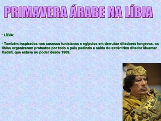• LÍBIA:LÍBIA:
• Também inspirados nos sucesso tunisianos e egípcios em derrubar ditadores longevos, osTambém inspirados nos sucesso tunisianos e egípcios em derrubar ditadores longevos, os
líbios organizaram protestos por todo o país pedindo a saída do excêntrico ditador Muamarlíbios organizaram protestos por todo o país pedindo a saída do excêntrico ditador Muamar
Kadafi, que estava no poder desde 1969.Kadafi, que estava no poder desde 1969.
 