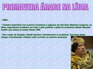 • LÍBIA:LÍBIA:
• Também inspirados nos sucesso tunisianos e egípcios em derrubar ditadores longevos, osTambém inspirados nos sucesso tunisianos e egípcios em derrubar ditadores longevos, os
líbios organizaram protestos por todo o país pedindo a saída do excêntrico ditador Muamarlíbios organizaram protestos por todo o país pedindo a saída do excêntrico ditador Muamar
Kadafi, que estava no poder desde 1969.Kadafi, que estava no poder desde 1969.
• Sem noção da situação, Kadafi reprimiu violentamente os protestos. Sua força aéreaSem noção da situação, Kadafi reprimiu violentamente os protestos. Sua força aérea
chegou a bombardear cidades onde ocorriam os maiores protestos.chegou a bombardear cidades onde ocorriam os maiores protestos.
 
