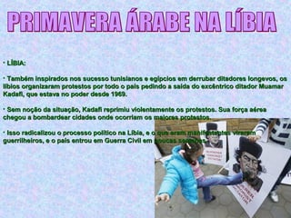 • LÍBIA:LÍBIA:
• Também inspirados nos sucesso tunisianos e egípcios em derrubar ditadores longevos, osTambém inspirados nos sucesso tunisianos e egípcios em derrubar ditadores longevos, os
líbios organizaram protestos por todo o país pedindo a saída do excêntrico ditador Muamarlíbios organizaram protestos por todo o país pedindo a saída do excêntrico ditador Muamar
Kadafi, que estava no poder desde 1969.Kadafi, que estava no poder desde 1969.
• Sem noção da situação, Kadafi reprimiu violentamente os protestos. Sua força aéreaSem noção da situação, Kadafi reprimiu violentamente os protestos. Sua força aérea
chegou a bombardear cidades onde ocorriam os maiores protestos.chegou a bombardear cidades onde ocorriam os maiores protestos.
• Isso radicalizou o processo político na Líbia, e o que eram manifestantes viraramIsso radicalizou o processo político na Líbia, e o que eram manifestantes viraram
guerrilheiros, e o país entrou em Guerra Civil em poucas semanas.guerrilheiros, e o país entrou em Guerra Civil em poucas semanas.
 