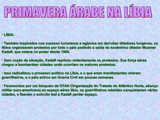 • LÍBIA:LÍBIA:
• Também inspirados nos sucesso tunisianos e egípcios em derrubar ditadores longevos, osTambém inspirados nos sucesso tunisianos e egípcios em derrubar ditadores longevos, os
líbios organizaram protestos por todo o país pedindo a saída do excêntrico ditador Muamarlíbios organizaram protestos por todo o país pedindo a saída do excêntrico ditador Muamar
Kadafi, que estava no poder desde 1969.Kadafi, que estava no poder desde 1969.
• Sem noção da situação, Kadafi reprimiu violentamente os protestos. Sua força aéreaSem noção da situação, Kadafi reprimiu violentamente os protestos. Sua força aérea
chegou a bombardear cidades onde ocorriam os maiores protestos.chegou a bombardear cidades onde ocorriam os maiores protestos.
• Isso radicalizou o processo político na Líbia, e o que eram manifestantes viraramIsso radicalizou o processo político na Líbia, e o que eram manifestantes viraram
guerrilheiros, e o país entrou em Guerra Civil em poucas semanas.guerrilheiros, e o país entrou em Guerra Civil em poucas semanas.
• Favorecidos por um bloqueio da OTAN (Organização do Tratado do Atlântico Norte, aliançaFavorecidos por um bloqueio da OTAN (Organização do Tratado do Atlântico Norte, aliança
militar euro-americana) ao espaço aéreo líbio, os guerrilheiros rebeldes conquistaram váriasmilitar euro-americana) ao espaço aéreo líbio, os guerrilheiros rebeldes conquistaram várias
cidades, e fizeram o exército leal a Kadafi perder espaço.cidades, e fizeram o exército leal a Kadafi perder espaço.
 