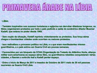 • LÍBIA:LÍBIA:
• Também inspirados nos sucesso tunisianos e egípcios em derrubar ditadores longevos, osTambém inspirados nos sucesso tunisianos e egípcios em derrubar ditadores longevos, os
líbios organizaram protestos por todo o país pedindo a saída do excêntrico ditador Muamarlíbios organizaram protestos por todo o país pedindo a saída do excêntrico ditador Muamar
Kadafi, que estava no poder desde 1969.Kadafi, que estava no poder desde 1969.
• Sem noção da situação, Kadafi reprimiu violentamente os protestos. Sua força aéreaSem noção da situação, Kadafi reprimiu violentamente os protestos. Sua força aérea
chegou a bombardear cidades onde ocorriam os maiores protestos.chegou a bombardear cidades onde ocorriam os maiores protestos.
• Isso radicalizou o processo político na Líbia, e o que eram manifestantes viraramIsso radicalizou o processo político na Líbia, e o que eram manifestantes viraram
guerrilheiros, e o país entrou em Guerra Civil em poucas semanas.guerrilheiros, e o país entrou em Guerra Civil em poucas semanas.
• Favorecidos por um bloqueio da OTAN (Organização do Tratado do Atlântico Norte, aliançaFavorecidos por um bloqueio da OTAN (Organização do Tratado do Atlântico Norte, aliança
militar euro-americana) ao espaço aéreo líbio, os guerrilheiros rebeldes conquistaram váriasmilitar euro-americana) ao espaço aéreo líbio, os guerrilheiros rebeldes conquistaram várias
cidades, e fizeram o exército leal a Kadafi perder espaço.cidades, e fizeram o exército leal a Kadafi perder espaço.
• Entre o início de Março de 2011 e meados de Outubro de 2011 mais de 30 mil pessoasEntre o início de Março de 2011 e meados de Outubro de 2011 mais de 30 mil pessoas
morreram na Guerra Civil Líbia.morreram na Guerra Civil Líbia.
 