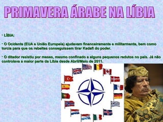 • LÍBIA:LÍBIA:
• O Ocidente (EUA e União Europeia) ajudavam financeiramente e militarmente, bem comoO Ocidente (EUA e União Europeia) ajudavam financeiramente e militarmente, bem como
torcia para que os rebeltes conseguissem tirar Kadafi do poder.torcia para que os rebeltes conseguissem tirar Kadafi do poder.
• O ditador resistiu por meses, mesmo confinado a alguns pequenos redutos no país. Já nãoO ditador resistiu por meses, mesmo confinado a alguns pequenos redutos no país. Já não
controlava a maior parte da Líbia desde Abril/Maio de 2011.controlava a maior parte da Líbia desde Abril/Maio de 2011.
 