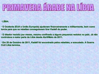 • LÍBIA:LÍBIA:
• O Ocidente (EUA e União Europeia) ajudavam financeiramente e militarmente, bem comoO Ocidente (EUA e União Europeia) ajudavam financeiramente e militarmente, bem como
torcia para que os rebeltes conseguissem tirar Kadafi do poder.torcia para que os rebeltes conseguissem tirar Kadafi do poder.
• O ditador resistiu por meses, mesmo confinado a alguns pequenos redutos no país. Já nãoO ditador resistiu por meses, mesmo confinado a alguns pequenos redutos no país. Já não
controlava a maior parte da Líbia desde Abril/Maio de 2011.controlava a maior parte da Líbia desde Abril/Maio de 2011.
• Em 20 de Outubro de 2011, Kadafi foi encontrado pelos rebeldes, e executado. A GuerraEm 20 de Outubro de 2011, Kadafi foi encontrado pelos rebeldes, e executado. A Guerra
Civil Líbia termina.Civil Líbia termina.
 