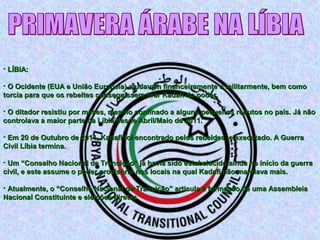 • LÍBIA:LÍBIA:
• O Ocidente (EUA e União Europeia) ajudavam financeiramente e militarmente, bem comoO Ocidente (EUA e União Europeia) ajudavam financeiramente e militarmente, bem como
torcia para que os rebeltes conseguissem tirar Kadafi do poder.torcia para que os rebeltes conseguissem tirar Kadafi do poder.
• O ditador resistiu por meses, mesmo confinado a alguns pequenos redutos no país. Já nãoO ditador resistiu por meses, mesmo confinado a alguns pequenos redutos no país. Já não
controlava a maior parte da Líbia desde Abril/Maio de 2011.controlava a maior parte da Líbia desde Abril/Maio de 2011.
• Em 20 de Outubro de 2011, Kadafi foi encontrado pelos rebeldes, e executado. A GuerraEm 20 de Outubro de 2011, Kadafi foi encontrado pelos rebeldes, e executado. A Guerra
Civil Líbia termina.Civil Líbia termina.
• Um “Conselho Nacional de Transição” já havia sido estabelecido ainda no início da guerraUm “Conselho Nacional de Transição” já havia sido estabelecido ainda no início da guerra
civil, e este assume o poder provisório nos locais na qual Kadafi não mandava mais.civil, e este assume o poder provisório nos locais na qual Kadafi não mandava mais.
• Atualmente, o “Conselho Nacional de Transição” articula a formação de uma AssembleiaAtualmente, o “Conselho Nacional de Transição” articula a formação de uma Assembleia
Nacional Constituinte e eleições diretas.Nacional Constituinte e eleições diretas.
 
