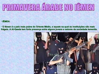 • IÊMEN:IÊMEN:
• O Iêmen é o país mais pobre do Oriente Médio, e aquele na qual as instituições são maisO Iêmen é o país mais pobre do Oriente Médio, e aquele na qual as instituições são mais
frágeis. A Al-Qaeda tem forte presença entre alguns jovens e setores da sociedade iemenita.frágeis. A Al-Qaeda tem forte presença entre alguns jovens e setores da sociedade iemenita.
 