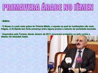 • IÊMEN:IÊMEN:
• O Iêmen é o país mais pobre do Oriente Médio, e aquele na qual as instituições são maisO Iêmen é o país mais pobre do Oriente Médio, e aquele na qual as instituições são mais
frágeis. A Al-Qaeda tem forte presença entre alguns jovens e setores da sociedade iemenita.frágeis. A Al-Qaeda tem forte presença entre alguns jovens e setores da sociedade iemenita.
• Inspirados pela Tunísia, desde Janeiro de 2011 ocorreram protestos no país contra oInspirados pela Tunísia, desde Janeiro de 2011 ocorreram protestos no país contra o
ditador Ali Abdullah Saleh.ditador Ali Abdullah Saleh.
 