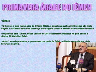 • IÊMEN:IÊMEN:
• O Iêmen é o país mais pobre do Oriente Médio, e aquele na qual as instituições são maisO Iêmen é o país mais pobre do Oriente Médio, e aquele na qual as instituições são mais
frágeis. A Al-Qaeda tem forte presença entre alguns jovens e setores da sociedade iemenita.frágeis. A Al-Qaeda tem forte presença entre alguns jovens e setores da sociedade iemenita.
• Inspirados pela Tunísia, desde Janeiro de 2011 ocorreram protestos no país contra oInspirados pela Tunísia, desde Janeiro de 2011 ocorreram protestos no país contra o
ditador Ali Abdullah Saleh.ditador Ali Abdullah Saleh.
• Após 1 ano de protestos, e promessas por parte de Saleh, o ditador renuncia em 14 deApós 1 ano de protestos, e promessas por parte de Saleh, o ditador renuncia em 14 de
Fevereiro de 2012.Fevereiro de 2012.
 
