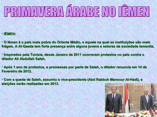 • IÊMEN:IÊMEN:
• O Iêmen é o país mais pobre do Oriente Médio, e aquele na qual as instituições são maisO Iêmen é o país mais pobre do Oriente Médio, e aquele na qual as instituições são mais
frágeis. A Al-Qaeda tem forte presença entre alguns jovens e setores da sociedade iemenita.frágeis. A Al-Qaeda tem forte presença entre alguns jovens e setores da sociedade iemenita.
• Inspirados pela Tunísia, desde Janeiro de 2011 ocorreram protestos no país contra oInspirados pela Tunísia, desde Janeiro de 2011 ocorreram protestos no país contra o
ditador Ali Abdullah Saleh.ditador Ali Abdullah Saleh.
• Após 1 ano de protestos, e promessas por parte de Saleh, o ditador renuncia em 14 deApós 1 ano de protestos, e promessas por parte de Saleh, o ditador renuncia em 14 de
Fevereiro de 2012.Fevereiro de 2012.
• Com a queda de Saleh, assumiu o vice-presidente (Abd Rabbuh Mansour Al-Hadi), eCom a queda de Saleh, assumiu o vice-presidente (Abd Rabbuh Mansour Al-Hadi), e
eleições serão realizadas em 2013.eleições serão realizadas em 2013.
 