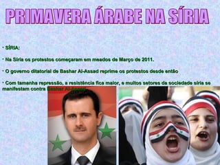 • SÍRIA:SÍRIA:
• Na Síria os protestos começaram em meados de Março de 2011.Na Síria os protestos começaram em meados de Março de 2011.
• O governo ditatorial de Bashar Al-Assad reprime os protestos desde entãoO governo ditatorial de Bashar Al-Assad reprime os protestos desde então
• Com tamanha repressão, a resistência fica maior, e muitos setores da sociedade síria seCom tamanha repressão, a resistência fica maior, e muitos setores da sociedade síria se
manifestam contra Bashar Al-Assadmanifestam contra Bashar Al-Assad
 