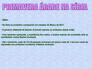 • SÍRIA:SÍRIA:
• Na Síria os protestos começaram em meados de Março de 2011.Na Síria os protestos começaram em meados de Março de 2011.
• O governo ditatorial de Bashar Al-Assad reprime os protestos desde entãoO governo ditatorial de Bashar Al-Assad reprime os protestos desde então
• Com tamanha repressão, a resistência fica maior, e muitos setores da sociedade síria seCom tamanha repressão, a resistência fica maior, e muitos setores da sociedade síria se
manifestam contra Bashar Al-Assadmanifestam contra Bashar Al-Assad
• Até o momento, mais de 15 mil pessoas morreram em pouco mais de 1 ano por conta daAté o momento, mais de 15 mil pessoas morreram em pouco mais de 1 ano por conta da
repressão aos protestos contrários á Bashar Al-Assad.repressão aos protestos contrários á Bashar Al-Assad.
 