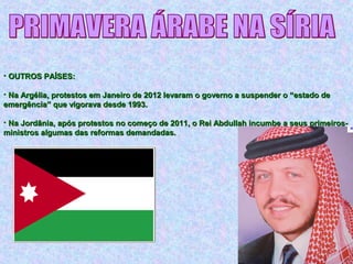 • OUTROS PAÍSES:OUTROS PAÍSES:
• Na Argélia, protestos em Janeiro de 2012 levaram o governo a suspender o “estado deNa Argélia, protestos em Janeiro de 2012 levaram o governo a suspender o “estado de
emergência” que vigorava desde 1993.emergência” que vigorava desde 1993.
• Na Jordânia, após protestos no começo de 2011, o Rei Abdullah incumbe a seus primeiros-Na Jordânia, após protestos no começo de 2011, o Rei Abdullah incumbe a seus primeiros-
ministros algumas das reformas demandadas.ministros algumas das reformas demandadas.
 