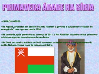 • OUTROS PAÍSES:OUTROS PAÍSES:
• Na Argélia, protestos em Janeiro de 2012 levaram o governo a suspender o “estado deNa Argélia, protestos em Janeiro de 2012 levaram o governo a suspender o “estado de
emergência” que vigorava desde 1993.emergência” que vigorava desde 1993.
• Na Jordânia, após protestos no começo de 2011, o Rei Abdullah incumbe a seus primeiros-Na Jordânia, após protestos no começo de 2011, o Rei Abdullah incumbe a seus primeiros-
ministros algumas das reformas demandadas.ministros algumas das reformas demandadas.
• No Omã, de Janeiro até Maio de 2011 houveram protestos contra o enriquecimento doNo Omã, de Janeiro até Maio de 2011 houveram protestos contra o enriquecimento do
sultão Qaboos. Houve troca de primeiro-ministro.sultão Qaboos. Houve troca de primeiro-ministro.
 