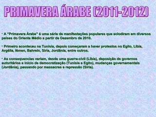 • A “Primavera Àrabe” é uma série de manifestações populares que eclodiram em diversosA “Primavera Àrabe” é uma série de manifestações populares que eclodiram em diversos
países do Oriente Médio a partir de Dezembro de 2010.países do Oriente Médio a partir de Dezembro de 2010.
• Primeiro aconteceu na Tunísia, depois começaram a haver protestos no Egito, Líbia,Primeiro aconteceu na Tunísia, depois começaram a haver protestos no Egito, Líbia,
Argélia, Iêmen, Bahrein, Síria, Jordânia, entre outros.Argélia, Iêmen, Bahrein, Síria, Jordânia, entre outros.
• As consequencias variam, desde uma guerra-civil (Líbia), deposição de governosAs consequencias variam, desde uma guerra-civil (Líbia), deposição de governos
autoritários e início de democratização (Tunísia e Egito), mudanças governamentaisautoritários e início de democratização (Tunísia e Egito), mudanças governamentais
(Jordânia), passando por massacres e repressão (Síria).(Jordânia), passando por massacres e repressão (Síria).
 