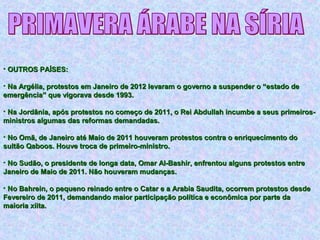 • OUTROS PAÍSES:OUTROS PAÍSES:
• Na Argélia, protestos em Janeiro de 2012 levaram o governo a suspender o “estado deNa Argélia, protestos em Janeiro de 2012 levaram o governo a suspender o “estado de
emergência” que vigorava desde 1993.emergência” que vigorava desde 1993.
• Na Jordânia, após protestos no começo de 2011, o Rei Abdullah incumbe a seus primeiros-Na Jordânia, após protestos no começo de 2011, o Rei Abdullah incumbe a seus primeiros-
ministros algumas das reformas demandadas.ministros algumas das reformas demandadas.
• No Omã, de Janeiro até Maio de 2011 houveram protestos contra o enriquecimento doNo Omã, de Janeiro até Maio de 2011 houveram protestos contra o enriquecimento do
sultão Qaboos. Houve troca de primeiro-ministro.sultão Qaboos. Houve troca de primeiro-ministro.
• No Sudão, o presidente de longa data, Omar Al-Bashir, enfrentou alguns protestos entreNo Sudão, o presidente de longa data, Omar Al-Bashir, enfrentou alguns protestos entre
Janeiro de Maio de 2011. Não houveram mudanças.Janeiro de Maio de 2011. Não houveram mudanças.
• No Bahrein, o pequeno reinado entre o Catar e a Arabia Saudita, ocorrem protestos desdeNo Bahrein, o pequeno reinado entre o Catar e a Arabia Saudita, ocorrem protestos desde
Fevereiro de 2011, demandando maior participação política e econômica por parte daFevereiro de 2011, demandando maior participação política e econômica por parte da
maioria xiita.maioria xiita.
 