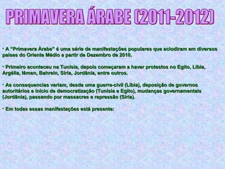 • A “Primavera Àrabe” é uma série de manifestações populares que eclodiram em diversosA “Primavera Àrabe” é uma série de manifestações populares que eclodiram em diversos
países do Oriente Médio a partir de Dezembro de 2010.países do Oriente Médio a partir de Dezembro de 2010.
• Primeiro aconteceu na Tunísia, depois começaram a haver protestos no Egito, Líbia,Primeiro aconteceu na Tunísia, depois começaram a haver protestos no Egito, Líbia,
Argélia, Iêmen, Bahrein, Síria, Jordânia, entre outros.Argélia, Iêmen, Bahrein, Síria, Jordânia, entre outros.
• As consequencias variam, desde uma guerra-civil (Líbia), deposição de governosAs consequencias variam, desde uma guerra-civil (Líbia), deposição de governos
autoritários e início de democratização (Tunísia e Egito), mudanças governamentaisautoritários e início de democratização (Tunísia e Egito), mudanças governamentais
(Jordânia), passando por massacres e repressão (Síria).(Jordânia), passando por massacres e repressão (Síria).
• Em todas essas manifestações está presente:Em todas essas manifestações está presente:
 